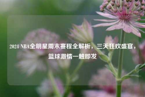 2024 NBA全明星周末赛程全解析，三天狂欢盛宴，篮球激情一触即发