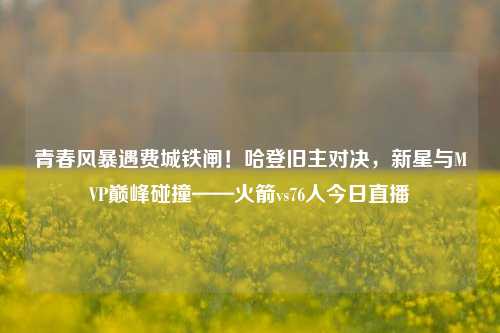 青春风暴遇费城铁闸！哈登旧主对决，新星与MVP巅峰碰撞——火箭vs76人今日直播
