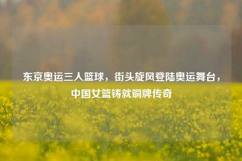 东京奥运三人篮球，街头旋风登陆奥运舞台，中国女篮铸就铜牌传奇