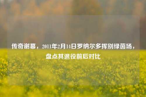 传奇谢幕，2011年2月14日罗纳尔多挥别绿茵场，盘点其退役前后对比