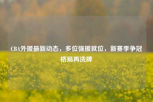CBA外援最新动态，多位强援就位，新赛季争冠格局再洗牌