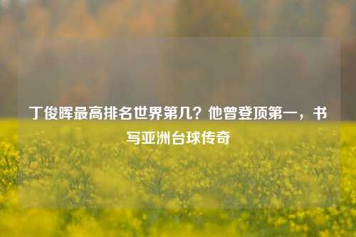 丁俊晖最高排名世界第几？他曾登顶第一，书写亚洲台球传奇