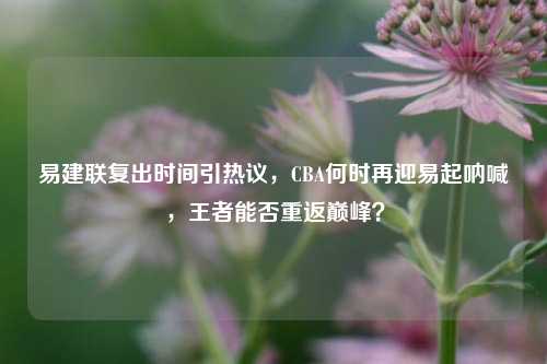 易建联复出时间引热议，CBA何时再迎易起呐喊，王者能否重返巅峰？