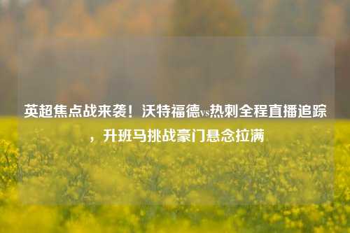 英超焦点战来袭！沃特福德vs热刺全程直播追踪，升班马挑战豪门悬念拉满