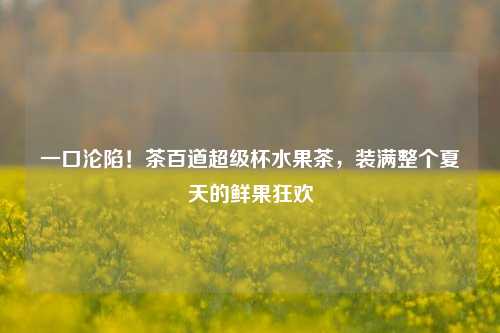 一口沦陷！茶百道超级杯水果茶，装满整个夏天的鲜果狂欢