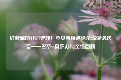 红蓝军团补时逆转！登贝莱爆点绝杀燃爆诺坎普——巴萨vs奥萨苏纳全场回顾