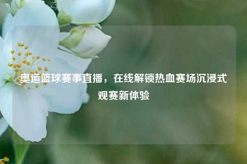 奥运篮球赛事直播,在线解锁热血赛场沉浸式观赛新体验