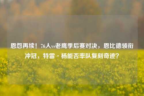 恩怨再续！76人vs老鹰季后赛对决，恩比德领衔冲冠，特雷·杨能否率队复刻奇迹？