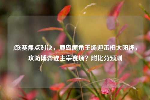 J联赛焦点对决，鹿岛鹿角主场迎击柏太阳神，攻防博弈谁主宰赛场？附比分预测