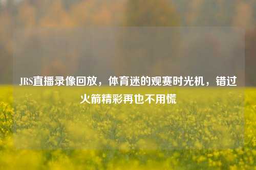 JRS直播录像回放，体育迷的观赛时光机，错过火箭精彩再也不用慌