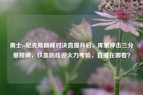 勇士vs尼克斯巅峰对决直播开启，库里冲击三分里程碑，铁血防线迎火力考验，直播在哪看？