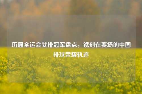 历届全运会女排冠军盘点，镌刻在赛场的中国排球荣耀轨迹