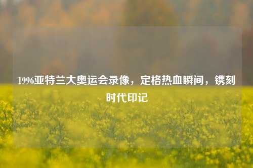 1996亚特兰大奥运会录像,定格热血瞬间,镌刻时代印记