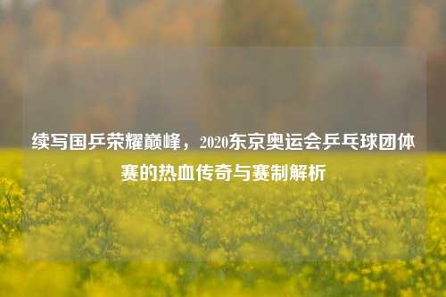 续写国乒荣耀巅峰，2020东京奥运会乒乓球团体赛的热血传奇与赛制解析