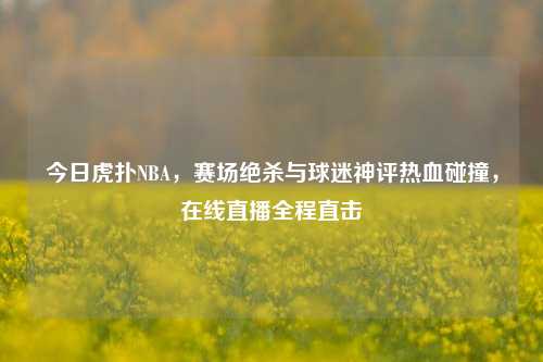 今日虎扑NBA，赛场绝杀与球迷神评热血碰撞，在线直播全程直击