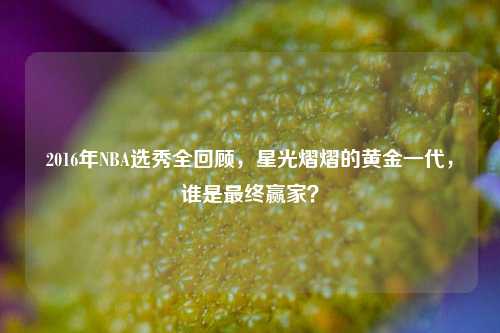 2016年NBA选秀全回顾,星光熠熠的黄金一代,谁是最终赢家?