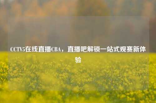 CCTV5在线直播CBA，直播吧解锁一站式观赛新体验