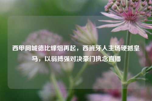 西甲同城德比烽烟再起，西班牙人主场硬撼皇马，以弱搏强对决豪门执念直播