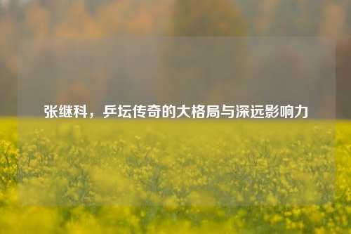 张继科，乒坛传奇的大格局与深远影响力