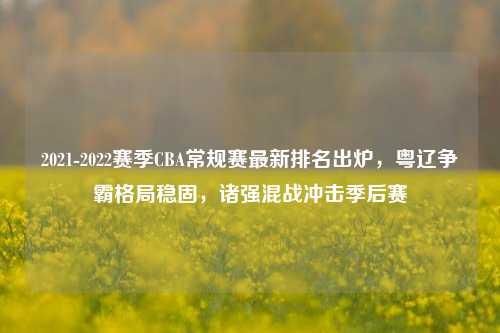 2021-2022赛季CBA常规赛最新排名出炉，粤辽争霸格局稳固，诸强混战冲击季后赛