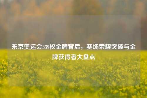 东京奥运会339枚金牌背后，赛场荣耀突破与金牌获得者大盘点