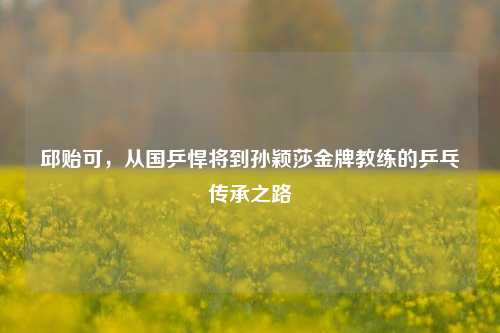 邱贻可，从国乒悍将到孙颖莎金牌教练的乒乓传承之路