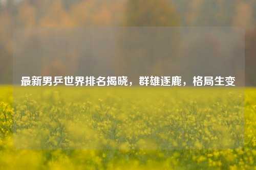 最新男乒世界排名揭晓，群雄逐鹿，格局生变