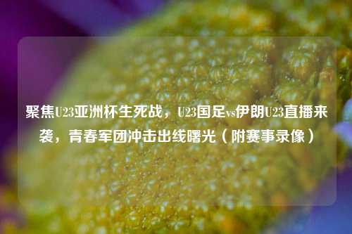 聚焦U23亚洲杯生死战，U23国足vs伊朗U23直播来袭，青春军团冲击出线曙光（附赛事录像）