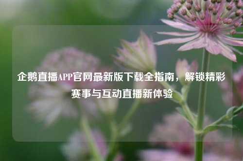 企鹅直播APP官网最新版下载全指南，解锁精彩赛事与互动直播新体验