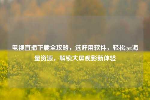 电视直播下载全攻略，选好用软件，轻松get海量资源，解锁大屏观影新体验