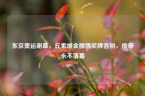 东京奥运谢幕,丘索维金娜携奖牌告别,传奇永不落幕