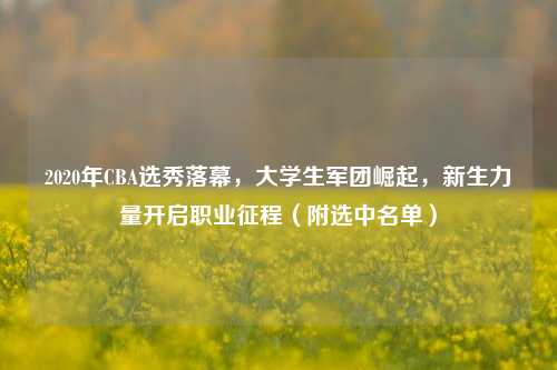 2020年CBA选秀落幕，大学生军团崛起，新生力量开启职业征程（附选中名单）