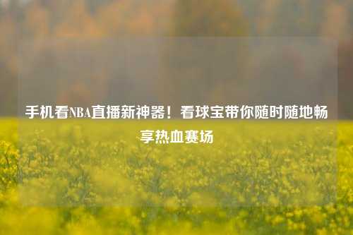 手机看NBA直播新神器！看球宝带你随时随地畅享热血赛场