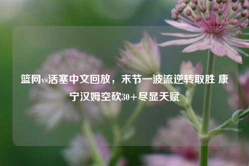 篮网vs活塞中文回放，末节一波流逆转取胜 康宁汉姆空砍30+尽显天赋