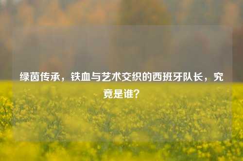 绿茵传承，铁血与艺术交织的西班牙队长，究竟是谁？