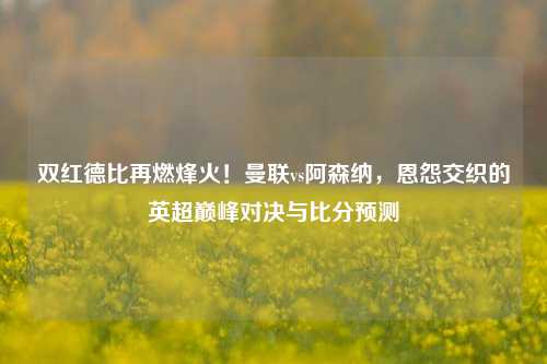 双红德比再燃烽火!曼联vs阿森纳,恩怨交织的英超巅峰对决与比分预测