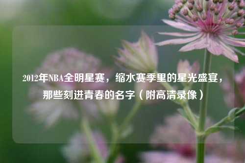 2012年NBA全明星赛，缩水赛季里的星光盛宴，那些刻进青春的名字（附高清录像）