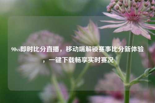 90vs即时比分直播，移动端解锁赛事比分新体验，一键下载畅享实时赛况