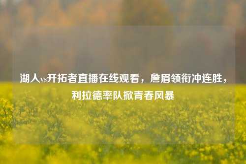 湖人vs开拓者直播在线观看,詹眉领衔冲连胜,利拉德率队掀青春风暴