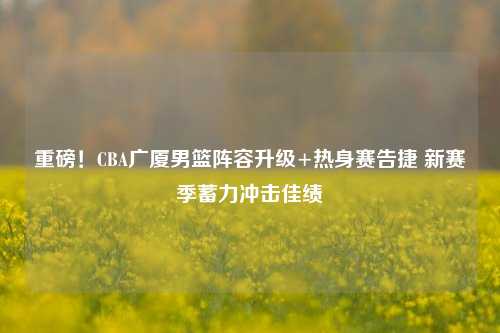 重磅！CBA广厦男篮阵容升级+热身赛告捷 新赛季蓄力冲击佳绩