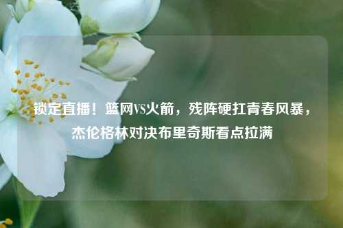 锁定直播！篮网VS火箭，残阵硬扛青春风暴，杰伦格林对决布里奇斯看点拉满