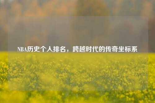 NBA历史个人排名，跨越时代的传奇坐标系