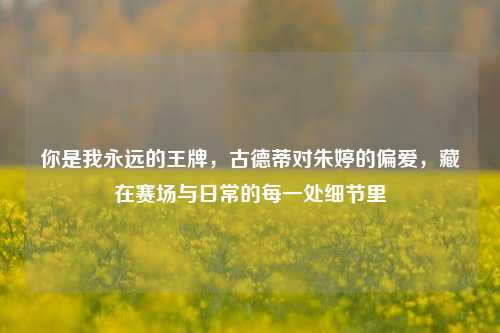 你是我永远的王牌，古德蒂对朱婷的偏爱，藏在赛场与日常的每一处细节里
