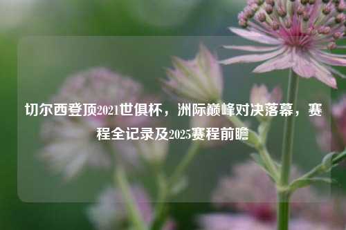 切尔西登顶2021世俱杯，洲际巅峰对决落幕，赛程全记录及2025赛程前瞻