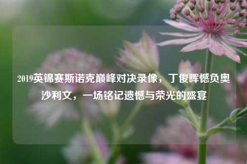 2019英锦赛斯诺克巅峰对决录像，丁俊晖憾负奥沙利文，一场铭记遗憾与荣光的盛宴