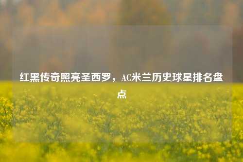 红黑传奇照亮圣西罗，AC米兰历史球星排名盘点