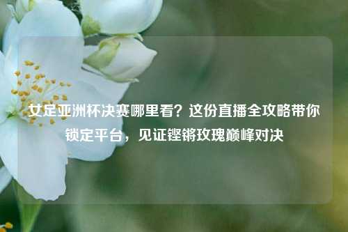 女足亚洲杯决赛哪里看?这份直播全攻略带你锁定平台,见证铿锵玫瑰巅峰对决