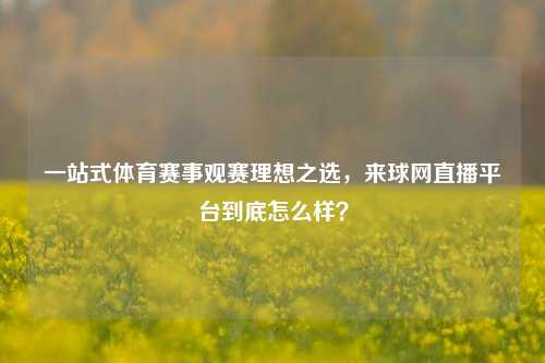 一站式体育赛事观赛理想之选,来球网直播平台到底怎么样?