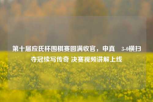 第十届应氏杯围棋赛圆满收官，申真谞3-0横扫夺冠续写传奇 决赛视频讲解上线