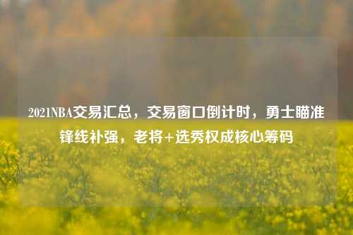 2021NBA交易汇总，交易窗口倒计时，勇士瞄准锋线补强，老将+选秀权成核心筹码